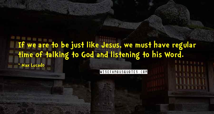 Max Lucado Quotes: If we are to be just like Jesus, we must have regular time of talking to God and listening to his Word.