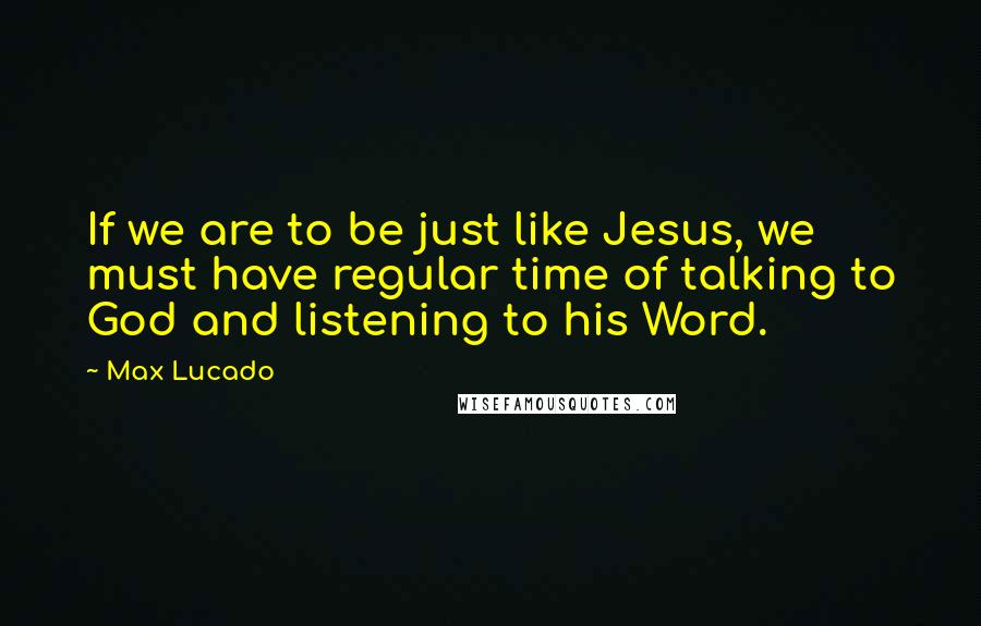 Max Lucado Quotes: If we are to be just like Jesus, we must have regular time of talking to God and listening to his Word.