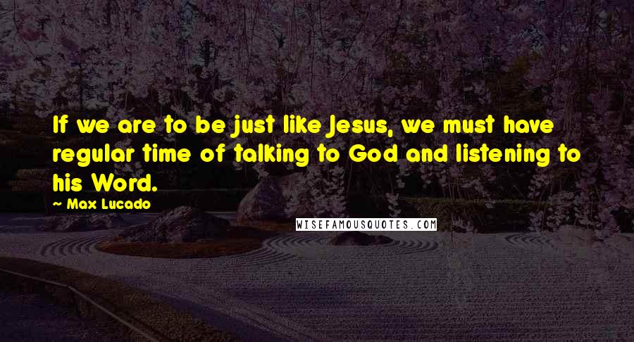 Max Lucado Quotes: If we are to be just like Jesus, we must have regular time of talking to God and listening to his Word.