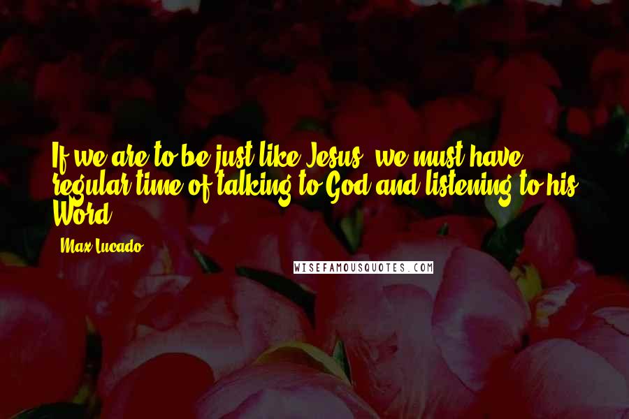 Max Lucado Quotes: If we are to be just like Jesus, we must have regular time of talking to God and listening to his Word.