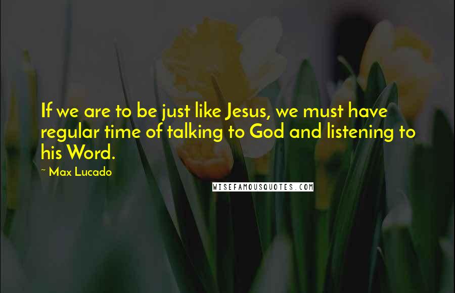 Max Lucado Quotes: If we are to be just like Jesus, we must have regular time of talking to God and listening to his Word.