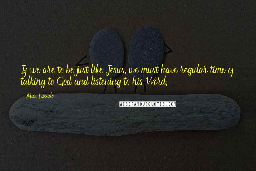 Max Lucado Quotes: If we are to be just like Jesus, we must have regular time of talking to God and listening to his Word.