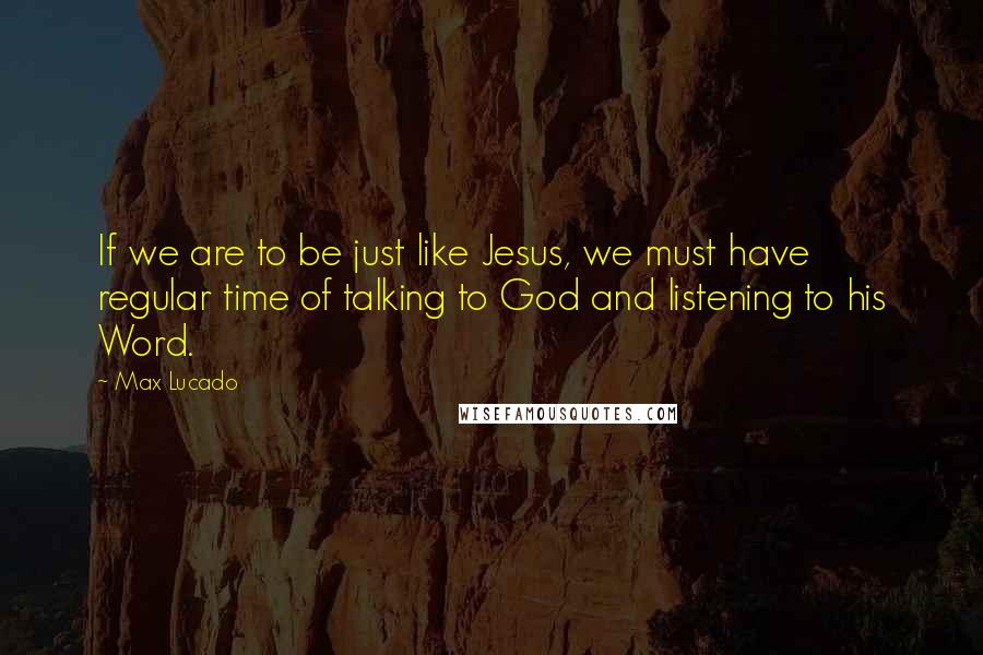 Max Lucado Quotes: If we are to be just like Jesus, we must have regular time of talking to God and listening to his Word.