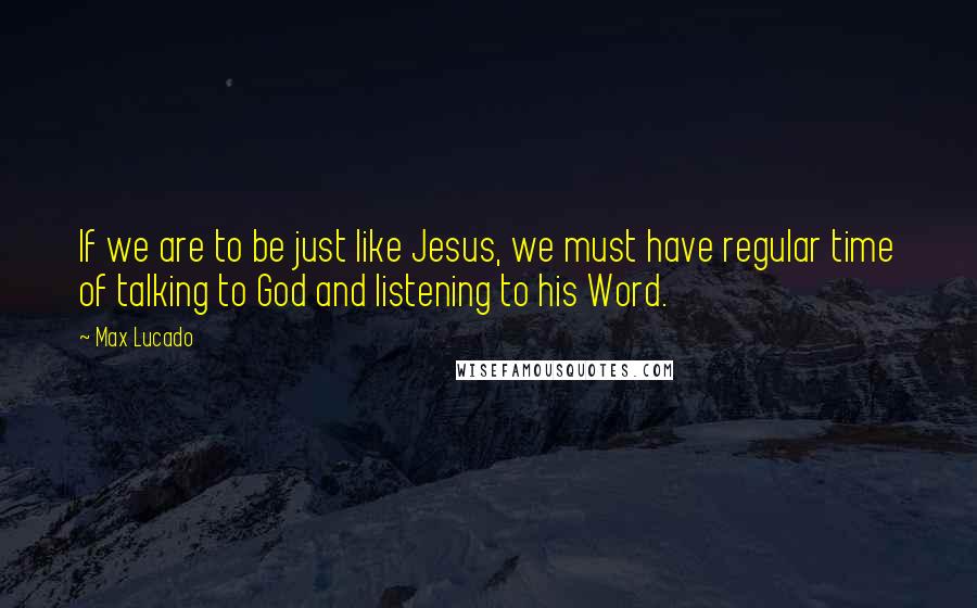 Max Lucado Quotes: If we are to be just like Jesus, we must have regular time of talking to God and listening to his Word.