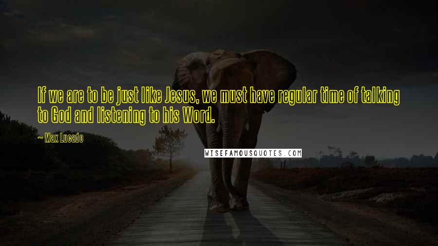 Max Lucado Quotes: If we are to be just like Jesus, we must have regular time of talking to God and listening to his Word.