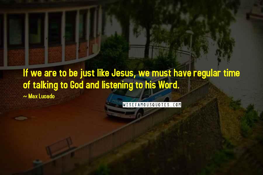 Max Lucado Quotes: If we are to be just like Jesus, we must have regular time of talking to God and listening to his Word.