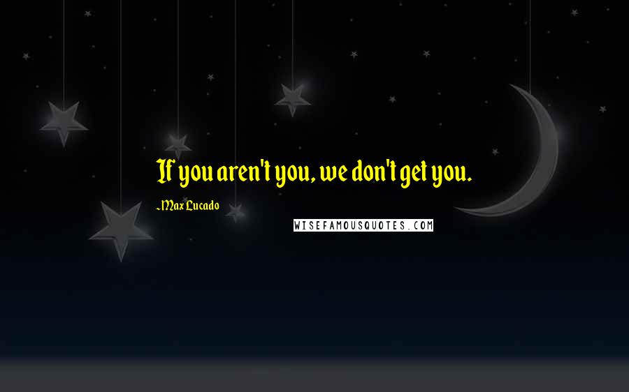 Max Lucado Quotes: If you aren't you, we don't get you.