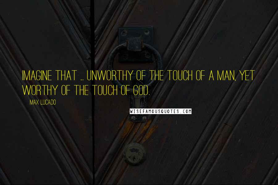 Max Lucado Quotes: Imagine that ... unworthy of the touch of a man, yet worthy of the touch of God.