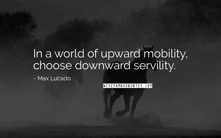 Max Lucado Quotes: In a world of upward mobility, choose downward servility.