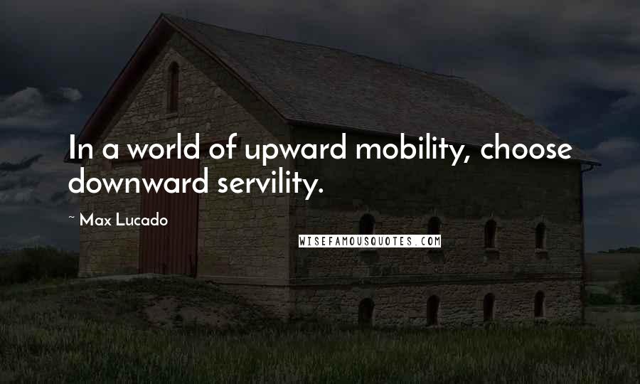 Max Lucado Quotes: In a world of upward mobility, choose downward servility.