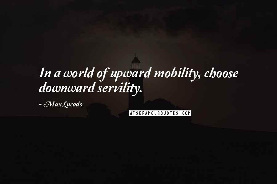 Max Lucado Quotes: In a world of upward mobility, choose downward servility.