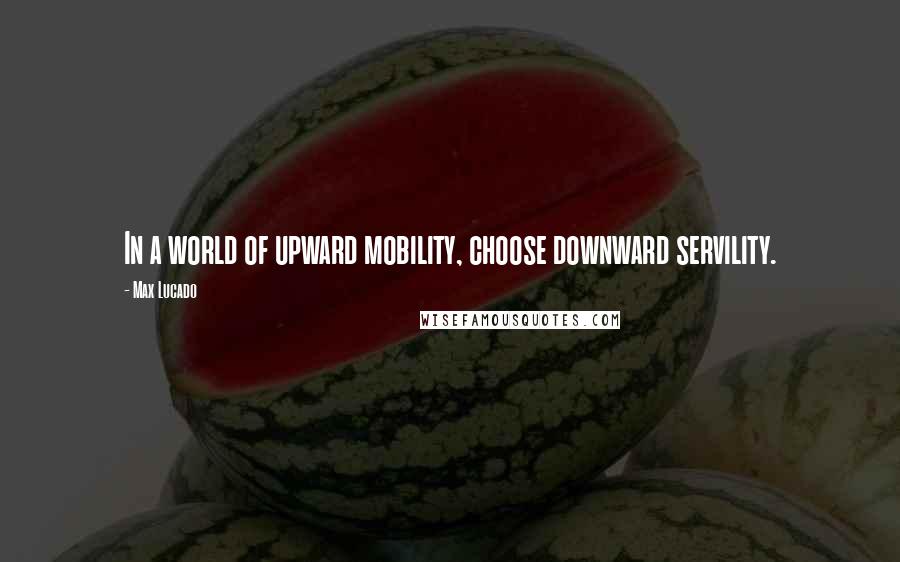 Max Lucado Quotes: In a world of upward mobility, choose downward servility.