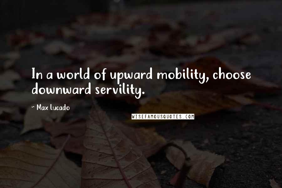 Max Lucado Quotes: In a world of upward mobility, choose downward servility.
