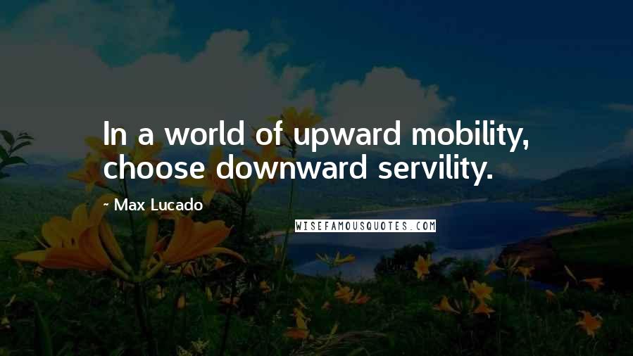 Max Lucado Quotes: In a world of upward mobility, choose downward servility.