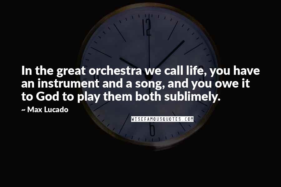 Max Lucado Quotes: In the great orchestra we call life, you have an instrument and a song, and you owe it to God to play them both sublimely.