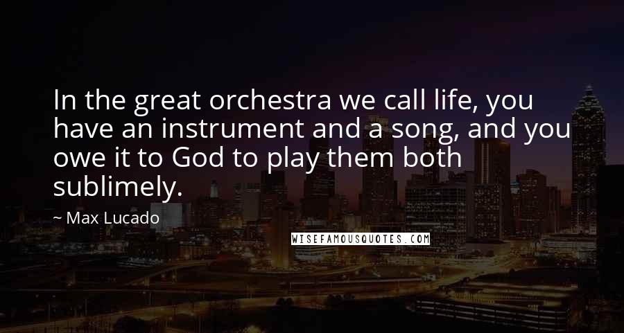 Max Lucado Quotes: In the great orchestra we call life, you have an instrument and a song, and you owe it to God to play them both sublimely.