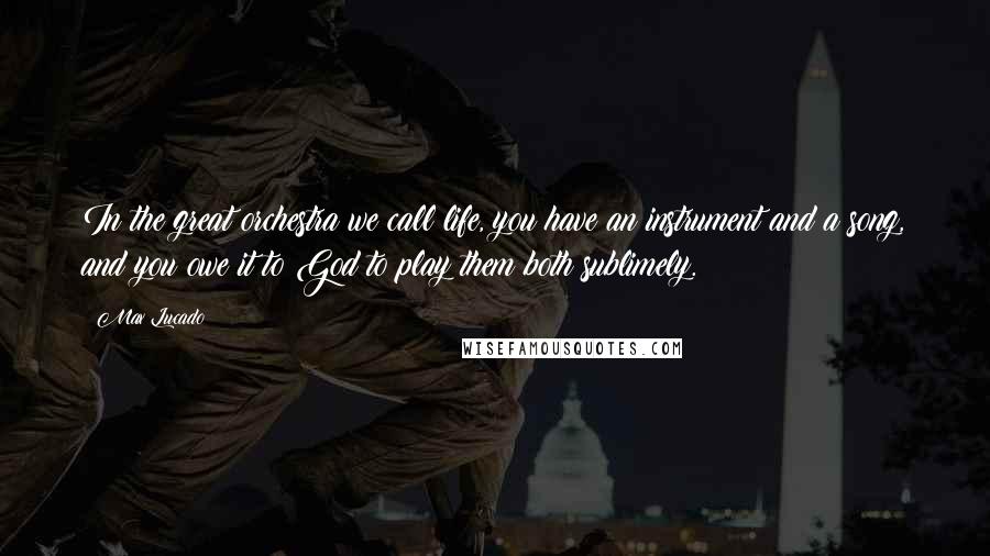 Max Lucado Quotes: In the great orchestra we call life, you have an instrument and a song, and you owe it to God to play them both sublimely.