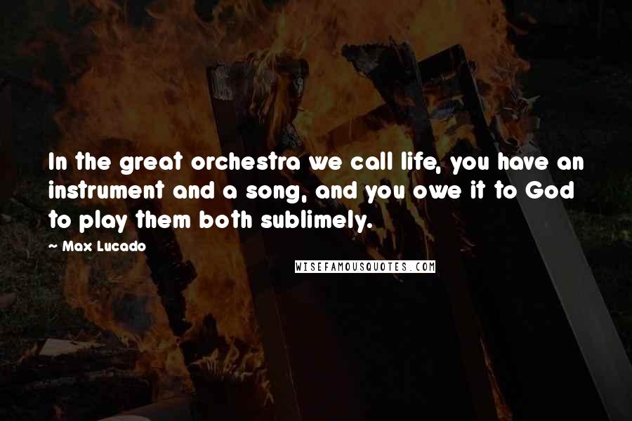 Max Lucado Quotes: In the great orchestra we call life, you have an instrument and a song, and you owe it to God to play them both sublimely.