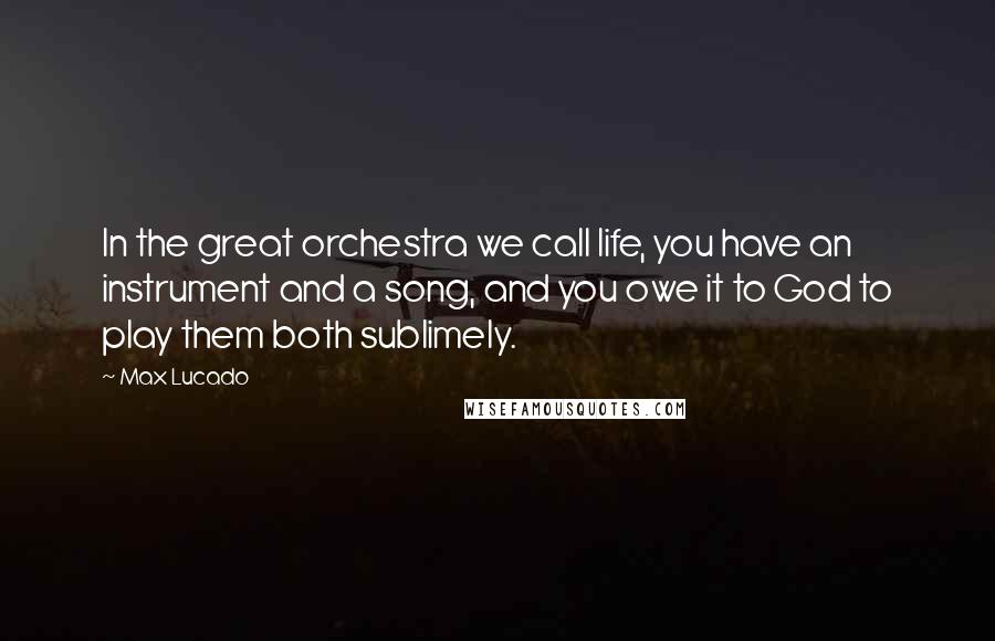 Max Lucado Quotes: In the great orchestra we call life, you have an instrument and a song, and you owe it to God to play them both sublimely.