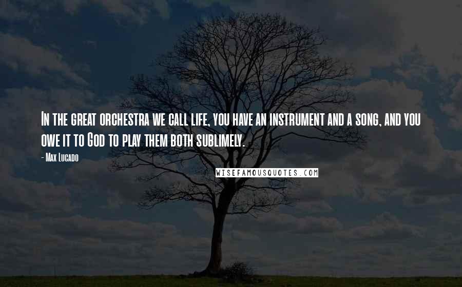 Max Lucado Quotes: In the great orchestra we call life, you have an instrument and a song, and you owe it to God to play them both sublimely.