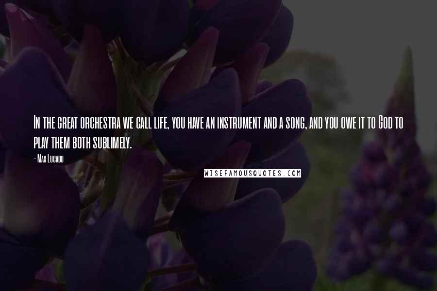 Max Lucado Quotes: In the great orchestra we call life, you have an instrument and a song, and you owe it to God to play them both sublimely.