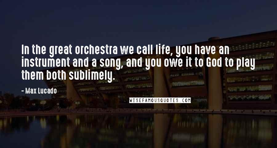 Max Lucado Quotes: In the great orchestra we call life, you have an instrument and a song, and you owe it to God to play them both sublimely.