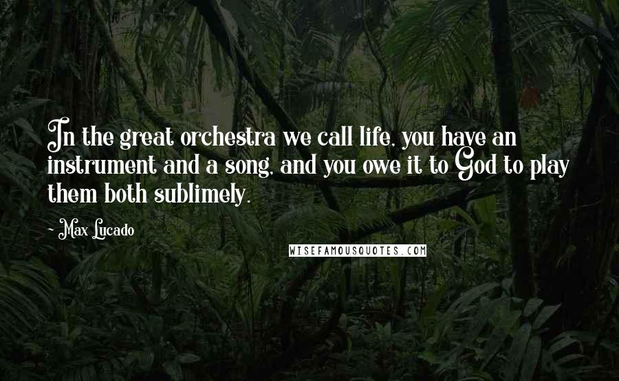 Max Lucado Quotes: In the great orchestra we call life, you have an instrument and a song, and you owe it to God to play them both sublimely.