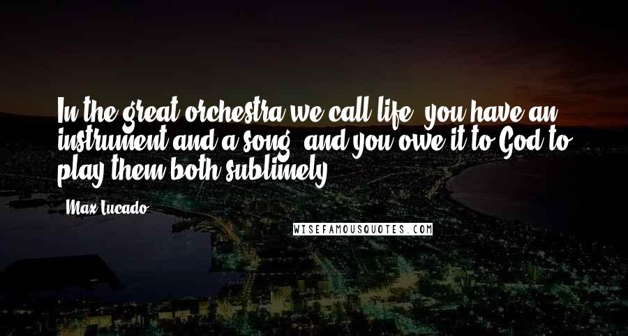 Max Lucado Quotes: In the great orchestra we call life, you have an instrument and a song, and you owe it to God to play them both sublimely.