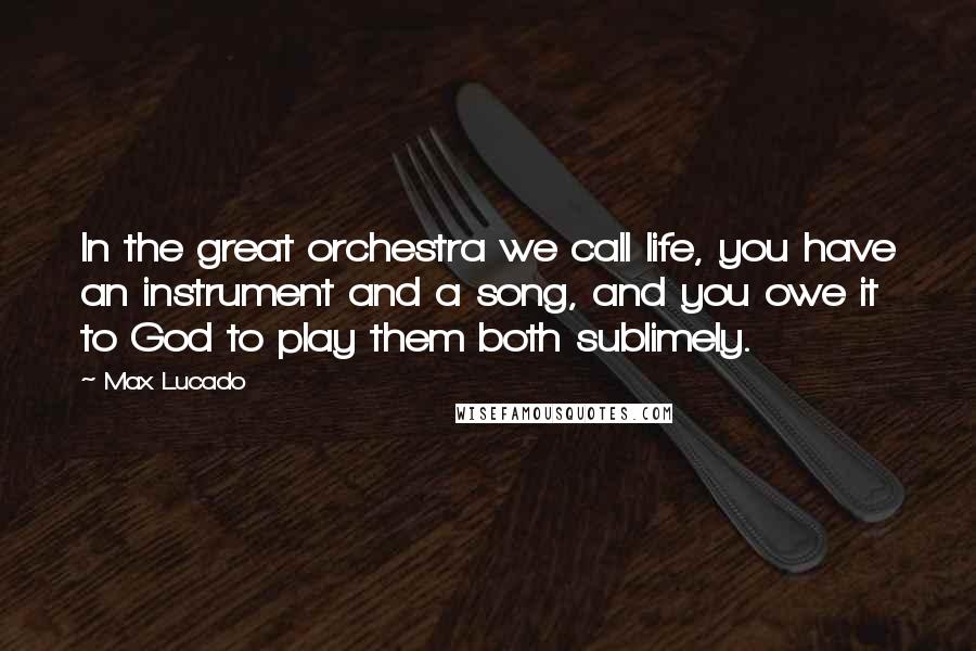 Max Lucado Quotes: In the great orchestra we call life, you have an instrument and a song, and you owe it to God to play them both sublimely.