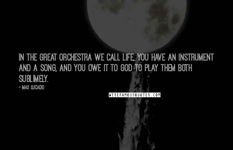 Max Lucado Quotes: In the great orchestra we call life, you have an instrument and a song, and you owe it to God to play them both sublimely.