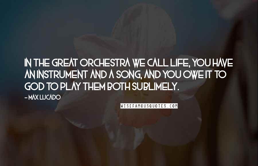 Max Lucado Quotes: In the great orchestra we call life, you have an instrument and a song, and you owe it to God to play them both sublimely.