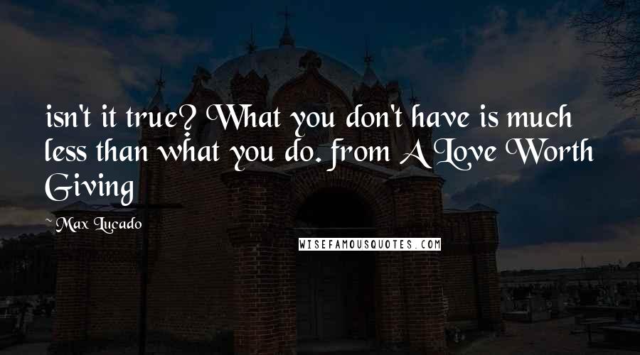 Max Lucado Quotes: isn't it true? What you don't have is much less than what you do. from A Love Worth Giving