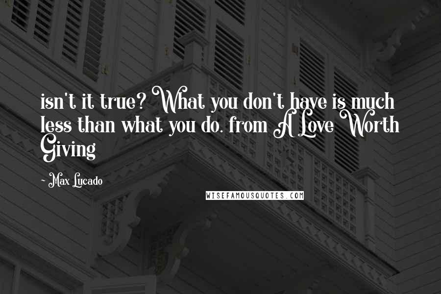 Max Lucado Quotes: isn't it true? What you don't have is much less than what you do. from A Love Worth Giving