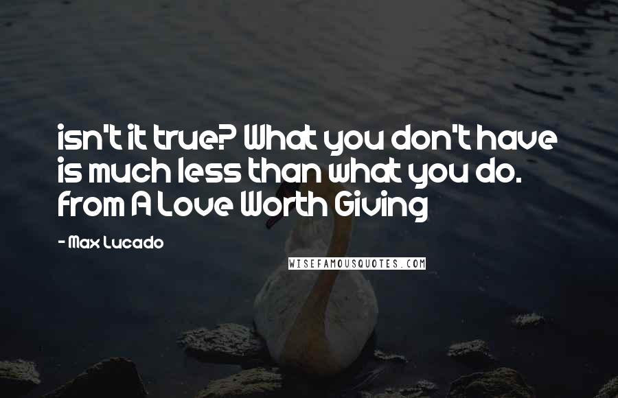 Max Lucado Quotes: isn't it true? What you don't have is much less than what you do. from A Love Worth Giving