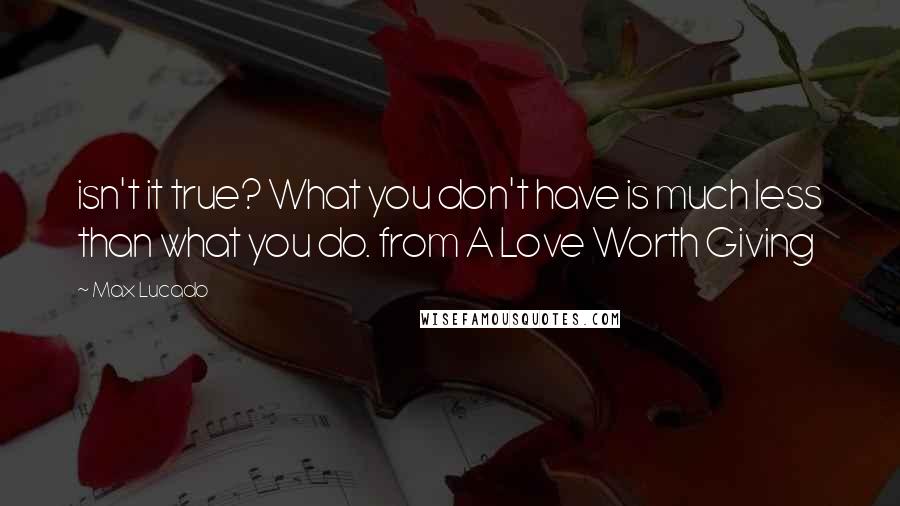 Max Lucado Quotes: isn't it true? What you don't have is much less than what you do. from A Love Worth Giving