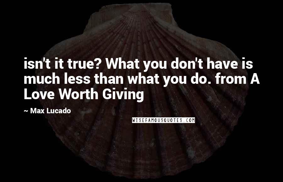 Max Lucado Quotes: isn't it true? What you don't have is much less than what you do. from A Love Worth Giving