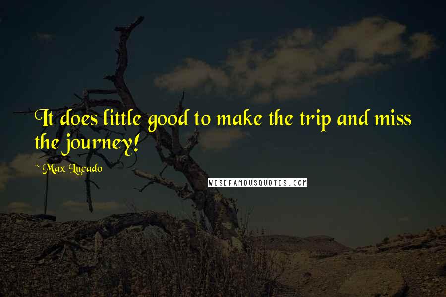 Max Lucado Quotes: It does little good to make the trip and miss the journey!