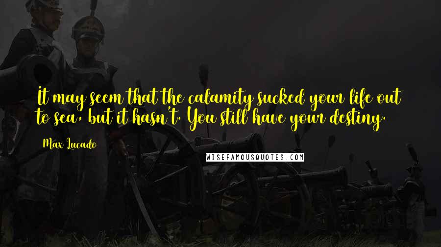 Max Lucado Quotes: It may seem that the calamity sucked your life out to sea, but it hasn't. You still have your destiny.
