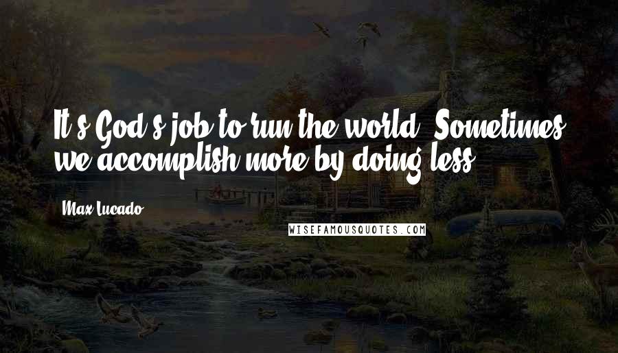 Max Lucado Quotes: It's God's job to run the world. Sometimes we accomplish more by doing less.