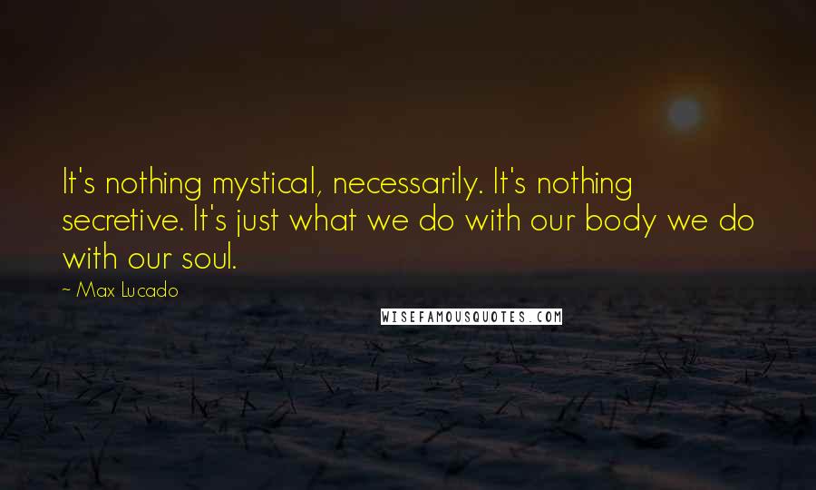Max Lucado Quotes: It's nothing mystical, necessarily. It's nothing secretive. It's just what we do with our body we do with our soul.