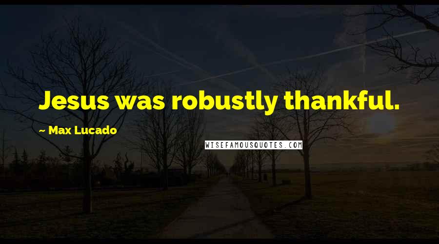 Max Lucado Quotes: Jesus was robustly thankful.