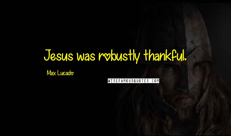 Max Lucado Quotes: Jesus was robustly thankful.