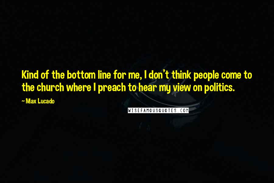 Max Lucado Quotes: Kind of the bottom line for me, I don't think people come to the church where I preach to hear my view on politics.