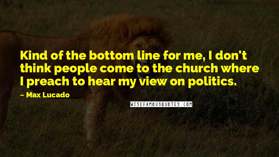 Max Lucado Quotes: Kind of the bottom line for me, I don't think people come to the church where I preach to hear my view on politics.