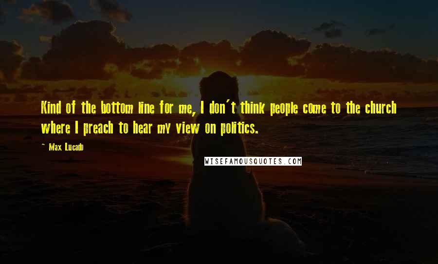 Max Lucado Quotes: Kind of the bottom line for me, I don't think people come to the church where I preach to hear my view on politics.