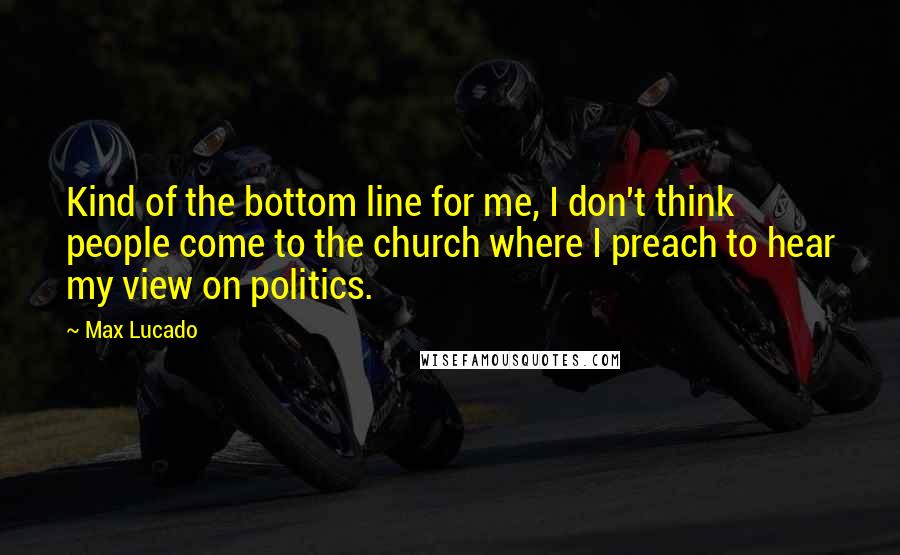 Max Lucado Quotes: Kind of the bottom line for me, I don't think people come to the church where I preach to hear my view on politics.