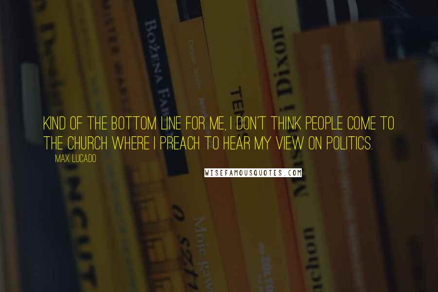 Max Lucado Quotes: Kind of the bottom line for me, I don't think people come to the church where I preach to hear my view on politics.