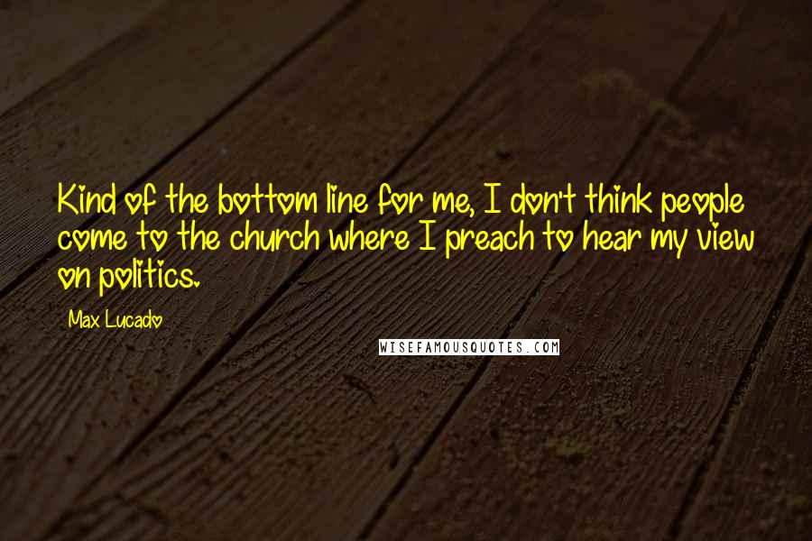 Max Lucado Quotes: Kind of the bottom line for me, I don't think people come to the church where I preach to hear my view on politics.