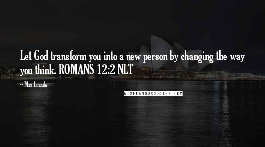 Max Lucado Quotes: Let God transform you into a new person by changing the way you think. ROMANS 12:2 NLT