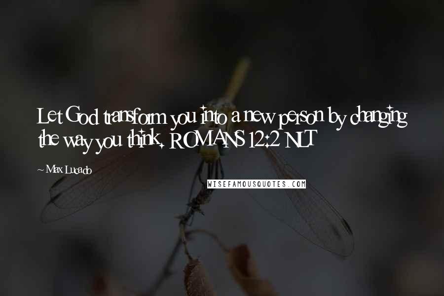 Max Lucado Quotes: Let God transform you into a new person by changing the way you think. ROMANS 12:2 NLT